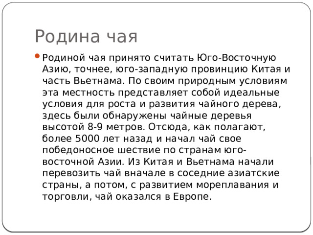 Родина чая Родиной чая принято считать Юго-Восточную Азию, точнее, юго-западную провинцию Китая и часть Вьетнама. По своим природным условиям эта местность представляет собой идеальные условия для роста и развития чайного дерева, здесь были обнаружены чайные деревья высотой 8-9 метров. Отсюда, как полагают, более 5000 лет назад и начал чай свое победоносное шествие по странам юго-восточной Азии. Из Китая и Вьетнама начали перевозить чай вначале в соседние азиатские страны, а потом, с развитием мореплавания и торговли, чай оказался в Европе. 