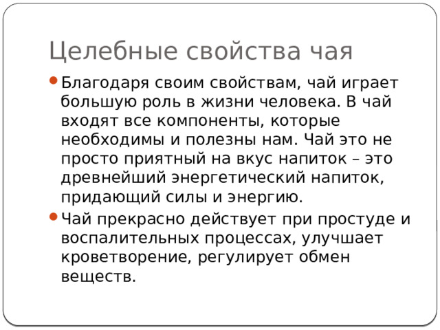 Целебные свойства чая Благодаря своим свойствам, чай играет большую роль в жизни человека. В чай входят все компоненты, которые необходимы и полезны нам. Чай это не просто приятный на вкус напиток – это древнейший энергетический напиток, придающий силы и энергию. Чай прекрасно действует при простуде и воспалительных процессах, улучшает кроветворение, регулирует обмен веществ. 