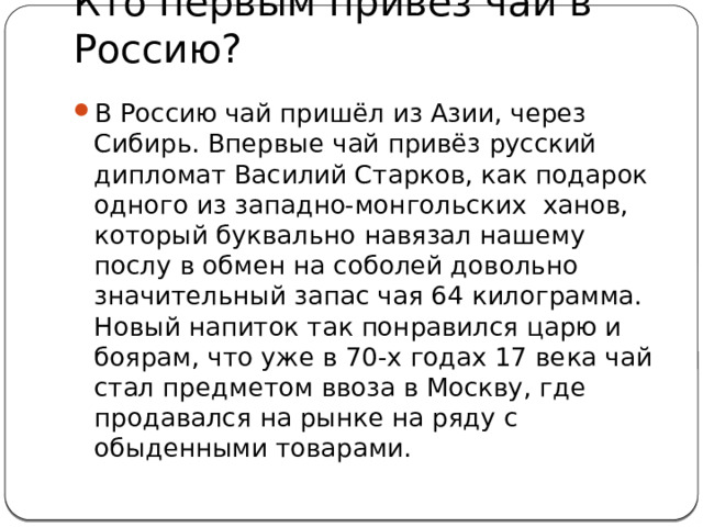 Кто первым привёз чай в Россию? В Россию чай пришёл из Азии, через Сибирь. Впервые чай привёз русский дипломат Василий Старков, как подарок одного из западно-монгольских ханов, который буквально навязал нашему послу в обмен на соболей довольно значительный запас чая 64 килограмма. Новый напиток так понравился царю и боярам, что уже в 70-х годах 17 века чай стал предметом ввоза в Москву, где продавался на рынке на ряду с обыденными товарами. 