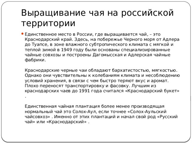 Выращивание чая на российской территории Единственное место в России, где выращивается чай, – это Краснодарский край. Здесь, на побережье Черного моря от Адлера до Туапсе, в зоне влажного субтропического климата с мягкой и теплой зимой в 1949 году были основаны специализированные чайные совхозы и построены Дагомысская и Адлерская чайные фабрики.   Краснодарские черные чаи обладают бархатистостью, мягкостью. Однако они чувствительны к колебаниям климата и несоблюдению условий хранения, в связи с чем быстро теряют вкус и аромат. Плохо переносят транспортировку и фасовку. Лучшим из краснодарских чаев до 1991 года считался «Краснодарский букет» .   Единственная чайная плантация более менее производящая нормальный чай это Солох-Аул, если точнее «Солох-Аульский чайсовхоз» . Именно от этих плантаций и начал свой род «Русский чай» или «Краснодарский» . 
