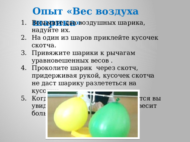 Опыт «Вес воздуха шарика» Возьмите два воздушных шарика, надуйте их. На один из шаров приклейте кусочек скотча. Привяжите шарики к рычагам уравновешенных весов . Проколите шарик через скотч, придерживая рукой, кусочек скотча не даст шарику разлететься на кусочки. Когда движение весов остановится вы увидите, что шарик с воздухом весит больше. 