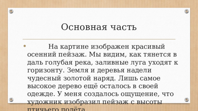 Основная часть  На картине изображен красивый осенний пейзаж. Мы видим, как тянется в даль голубая река, заливные луга уходят к горизонту. Земля и деревья надели чудесный золотой наряд. Лишь самое высокое дерево ещё осталось в своей одежде. У меня создалось ощущение, что художник изобразил пейзаж с высоты птичьего полёта. 