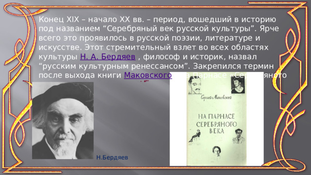 Конец XIX – начало XX вв. – период, вошедший в историю под названием “Серебряный век русской культуры”. Ярче всего это проявилось в русской поэзии, литературе и искусстве. Этот стремительный взлет во всех областях культуры Н. А. Бердяев , философ и историк, назвал “русским культурным ренессансом”. Закрепился термин после выхода книги Маковского  «На Парнасе «Серебряного века»  Н.Бердяев 