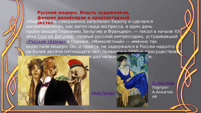 «Новый стиль совершенно заполонил Европу и сделался космополитичен, как вагон норд-экспресса, в один день пробегающий Германию, Бельгию и Францию», — писал в начале ХХ века  Сергей Дягилев ., первый русский импрессарио, устраивавший «Русские сезоны» в Париже. «Мимолетный» — именно так окрестили модерн. Он, и правда, не задержался в России надолго — не более десяти-пятнадцати лет: появился в 1890-е, просуществовал до начала 1900-х. И при этом дал название целой эпохе. Русский модерн. Власть художников, феерия дизайнеров и архитектурный экстаз Н. Альтман Портрет А.Ахматовой Geza Farago 