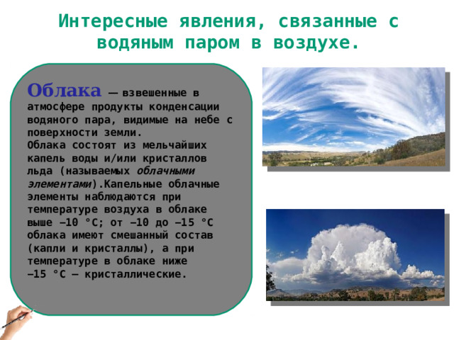Интересные явления, связанные с водяным паром в воздухе. Облака  — взвешенные в атмосфере продукты конденсации водяного пара, видимые на небе с поверхности земли. Облака состоят из мельчайших капель воды и/или кристаллов льда (называемых облачными элементами ).Капельные облачные элементы наблюдаются при температуре воздуха в облаке выше −10 °C; от −10 до −15 °C облака имеют смешанный состав (капли и кристаллы), а при температуре в облаке ниже −15 °C — кристаллические.   