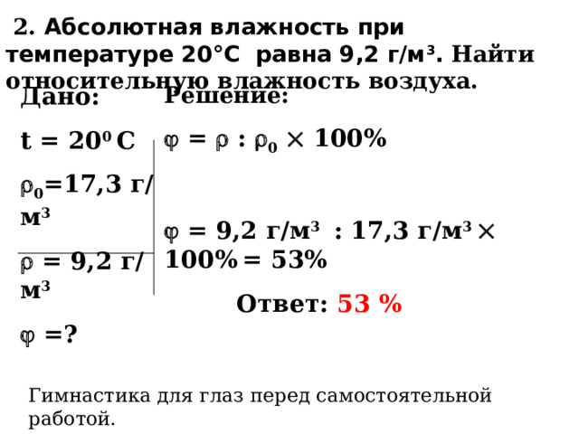  2. Абсолютная влажность при температуре 20°С равна 9,2 г/м 3 . Найти относительную влажность воздуха. Дано: t  = 20 0 С Решение:  0 =17,3 г/м 3   = 9,2 г/м 3   =?   =  :  0   100%    = 9,2 г/м 3 : 17,3 г/м 3  100%  = 53%   Ответ: 53 % Гимнастика для глаз перед самостоятельной работой. 