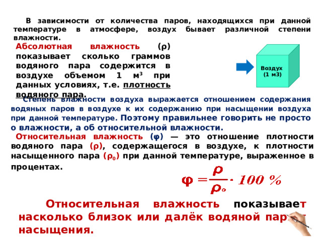  В зависимости от количества паров, находящихся при данной температуре в атмосфере, воздух бывает различной степени влажности. Абсолютная влажность ( ρ ) показывает сколько граммов водяного пара содержится в воздухе объемом 1 м 3 при данных условиях, т.е. плотность водяного пара . Водяной пар Воздух (1 м3)  Степень влажности воздуха выражается отношением содержания водяных паров в воздухе к их содержанию при насыщении воздуха при данной температуре. Поэтому правильнее говорить не просто о влажности, а об относительной влажности. Относительная влажность ( φ )  — это отношение плотности водяного пара ( ρ ) , содержащегося в воздухе, к плотности насыщенного пара ( ρ 0 ) при данной температуре, выраженное в процентах.   Относительная влажность показывае т насколько близок или далёк водяной пар от насыщения. 6 