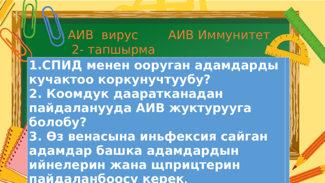 АИВ вирус АИВ Иммунитет  2- тапшырма 1.СПИД менен ооруган адамдарды кучактоо коркунучтуубу? 2. Коомдук дааратканадан пайдаланууда АИВ жуктурууга болобу? 3. Өз венасына иньфексия сайган адамдар башка адамдардын ийнелерин жана щприцтерин пайдаланбоосу керек . Текст  абзаца 