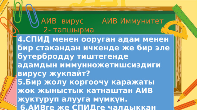 АИВ вирус АИВ Иммунитет  2- тапшырма 4.СПИД менен ооруган адам менен бир стакандан ичкенде же бир эле бутербродду тиштегенде адамдын иммунножетишсиздиги вирусу жукпайт? 5.Бир жолу коргоочу каражаты жок жыныстык катнаштан АИВ жуктуруп алууга мүмкүн.  6.АИВге же СПИДге чалдыккан адам сага карата жөтөлгөндө же чүчкүргөндө АИВди жуктуруу мүмкүн .  Текст  абзаца 