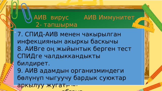 АИВ Иммунитет АИВ вирус  2- тапшырма .  7. СПИД-АИВ менен чакырылган инфекциянын акыркы баскычы 8. АИВге оң жыйынтык берген тест СПИДге чалдыккандыкты билдирет. 9. АИВ адамдын организминдеги бөлүнүп чыгуучу бардык суюктар аркылуу жугат. . Текст  абзаца 