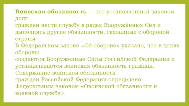 Воинская обязанность — это установленный законом долг  граждан нести службу в рядах Вооружённых Сил и выполнять другие обязанности, связанные с обороной страны  В Федеральном законе «Об обороне» указано, что в целях обороны  создаются Вооружённые Силы Российской Федерации и устанавливается воинская обязанность граждан. Содержание воинской обязанности  граждан Российской Федерации определено Федеральным законом «Овоинской обязанности и военной службе».   