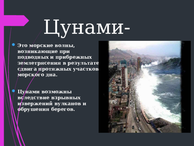 Цунами-  Это морские волны, возникающие при подводных и прибрежных землетрясения в результате сдвига протяжных участков морского дна.  Цунами возможны вследствие взрывных извержений вулканов и обрушения берегов. 