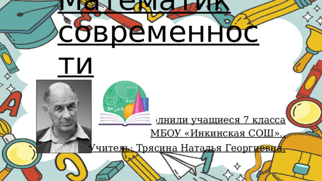 Математик современности Выполнили учащиеся 7 класса МБОУ «Инкинская СОШ»., Учитель: Трясина Наталья Георгиевна . 