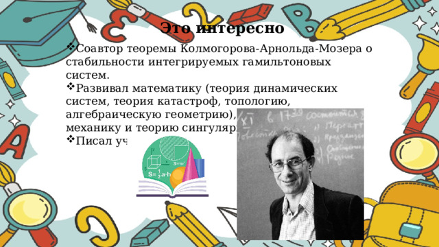 Это интересно Соавтор теоремы Колмогорова-Арнольда-Мозера о стабильности интегрируемых гамильтоновых систем. Развивал математику (теория динамических систем, теория катастроф, топологию, алгебраическую геометрию), классическую механику и теорию сингулярностей. Писал учебники. 