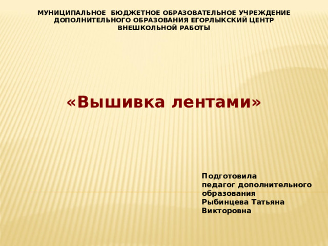 МУНИЦИПАЛЬНОЕ БЮДЖЕТНОЕ ОБРАЗОВАТЕЛЬНОЕ УЧРЕЖДЕНИЕ ДОПОЛНИТЕЛЬНОГО ОБРАЗОВАНИЯ ЕГОРЛЫКСКИЙ ЦЕНТР ВНЕШКОЛЬНОЙ РАБОТЫ «Вышивка лентами» Подготовила педагог дополнительного образования Рыбинцева Татьяна Викторовна 