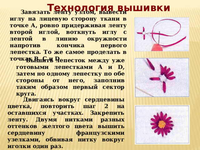 Технология вышивки  Завязать ленту узлом, вывести иглу на лицевую сторону ткани в точке А, ровно придерживая ленту второй иглой, воткнуть иглу с лентой в линию окружности напротив кончика первого лепестка. То же самое проделать в точках В, С и D.   Вышить лепесток между уже готовыми лепестками А и D, затем но одному лепестку по обе стороны от него, заполнив таким образом первый сектор круга.  Двигаясь вокруг сердцевины цветка, повторить шаг 2 на оставшихся участках. Закрепить ленту. Двумя нитками разных оттенков желтого цвета вышить сердцевину французскими узелками, обвивая нитку вокруг иголки один раз. 