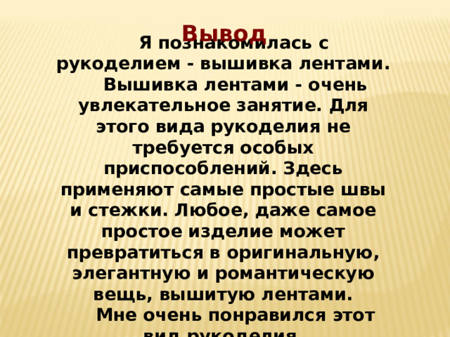 Вывод  Я познакомилась с рукоделием - вышивка лентами.  Вышивка лентами - очень увлекательное занятие. Для этого вида рукоделия не требуется особых приспособлений. Здесь применяют самые простые швы и стежки. Любое, даже самое простое изделие может превратиться в оригинальную, элегантную и романтическую вещь, вышитую лентами.  Мне очень понравился этот вид рукоделия. 