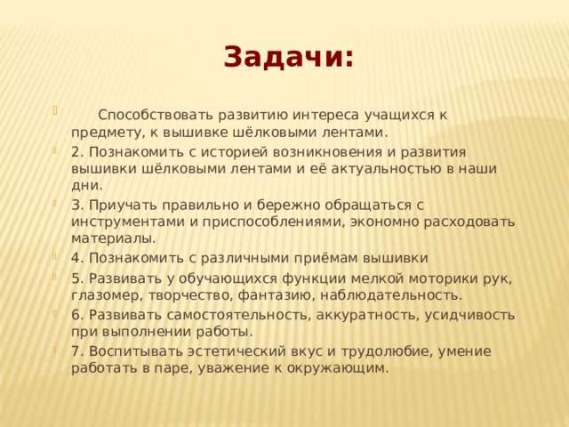 Задачи:  Способствовать развитию интереса учащихся к предмету, к вышивке шёлковыми лентами. 2. Познакомить с историей возникновения и развития вышивки шёлковыми лентами и её актуальностью в наши дни. 3. Приучать правильно и бережно обращаться с инструментами и приспособлениями, экономно расходовать материалы. 4. Познакомить с различными приёмам вышивки 5. Развивать у обучающихся функции мелкой моторики рук, глазомер, творчество, фантазию, наблюдательность. 6. Развивать самостоятельность, аккуратность, усидчивость при выполнении работы. 7. Воспитывать эстетический вкус и трудолюбие, умение работать в паре, уважение к окружающим.  