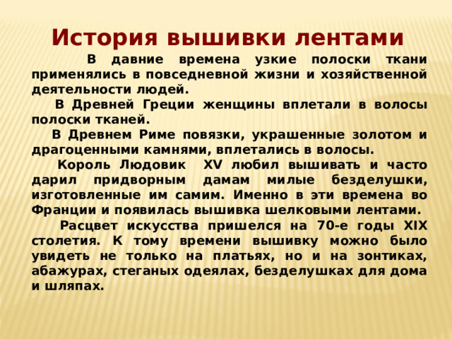 История вышивки лентами  В давние времена узкие полоски ткани применялись в повседневной жизни и хозяйственной деятельности людей.  В Древней Греции женщины вплетали в волосы полоски тканей.  В Древнем Риме повязки, украшенные золотом и драгоценными камнями, вплетались в волосы.  Король Людовик XV любил вышивать и часто дарил придворным дамам милые безделушки, изготовленные им самим. Именно в эти времена во Франции и появилась вышивка шелковыми лентами.  Расцвет искусства пришелся на 70-е годы XIX столетия. К тому времени вышивку можно было увидеть не только на платьях, но и на зонтиках, абажурах, стеганых одеялах, безделушках для дома и шляпах. 