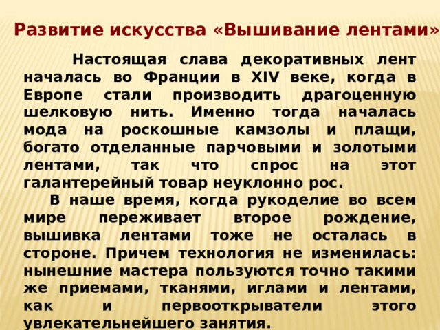 Развитие искусства «Вышивание лентами»  Настоящая слава декоративных лент началась во Франции в XIV веке, когда в Европе стали производить драгоценную шелковую нить. Именно тогда началась мода на роскошные камзолы и плащи, богато отделанные парчовыми и золотыми лентами, так что спрос на этот галантерейный товар неуклонно рос.  В наше время, когда рукоделие во всем мире переживает второе рождение, вышивка лентами тоже не осталась в стороне. Причем технология не изменилась: нынешние мастера пользуются точно такими же приемами, тканями, иглами и лентами, как и первооткрыватели этого увлекательнейшего занятия. 