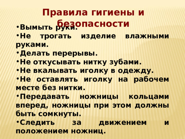 Правила гигиены и безопасности Вымыть руки. Не трогать изделие влажными руками. Делать перерывы. Не откусывать нитку зубами. Не вкалывать иголку в одежду. Не оставлять иголку на рабочем месте без нитки. Передавать ножницы кольцами вперед, ножницы при этом должны быть сомкнуты. Следить за движением и положением ножниц. 