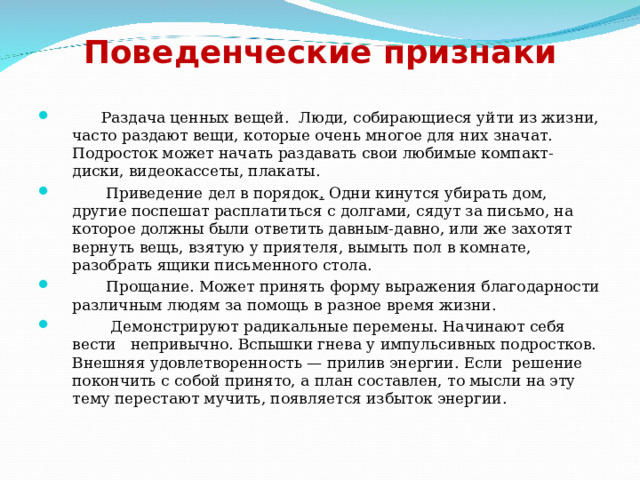 Поведенческие признаки    Раздача ценных вещей.  Люди, собирающиеся уйти из жизни, часто раздают вещи, которые очень многое для них значат. Подросток может начать раздавать свои любимые компакт-диски, видеокассеты, плакаты.  Приведение дел в порядок . Одни кинутся убирать дом, другие поспешат расплатиться с долгами, сядут за письмо, на которое должны были ответить давным-давно, или же захотят вернуть вещь, взятую у приятеля, вымыть пол в комнате, разобрать ящики письменного стола.  Прощание. Может принять форму выражения благодарности различным людям за помощь в разное время жизни.  Демонстрируют радикальные перемены. Начинают себя вести непривычно. Вспышки гнева у импульсивных подростков. Внешняя удовлетворенность — прилив энергии. Если  решение покончить с собой принято, а план составлен, то мысли на эту тему перестают мучить, появляется избыток энергии. 