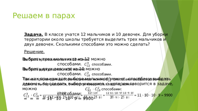 Решаем в парах Задача. В классе учатся 12 мальчиков и 10 девочек. Для уборки территории около школы требуется выделить трех мальчиков и двух девочек. Сколькими способами это можно сделать? Решение. Выбрать трех мальчиков из 12 можно         способами. Выбрать двух девочек из 10 можно      способами. Так как при каждом выборе мальчиков можно способами выбрать девочек, то сделать выбор учащихся, о котором говорится в задаче, можно      способами:  =  = = = 11 · 10 · 10 · 9 = 9900 