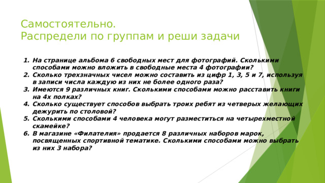 Самостоятельно.  Распредели по группам и реши задачи На странице альбома 6 свободных мест для фотографий. Сколькими способами можно вложить в свободные места 4 фотографии? Сколько трехзначных чисел можно составить из цифр 1, 3, 5 и 7, используя в записи числа каждую из них не более одного раза? Имеются 9 различных книг. Сколькими способами можно расставить книги на 4х полках? Сколько существует способов выбрать троих ребят из четверых желающих дежурить по столовой? Сколькими способами 4 человека могут разместиться на четырехместной скамейке? В магазине «Филателия» продается 8 различных наборов марок, посвященных спортивной тематике. Сколькими способами можно выбрать из них 3 набора? 