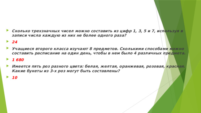 Сколько трехзначных чисел можно составить из цифр 1, 3, 5 и 7, используя в записи числа каждую из них не более одного раза? 24 Учащиеся второго класса изучают 8 предметов. Сколькими способами можно составить расписание на один день, чтобы в нем было 4 различных предмета. 1 680 Имеется пять роз разного цвета: белая, желтая, оранжевая, розовая, красная. Какие букеты из 3-х роз могут быть составлены? 10 