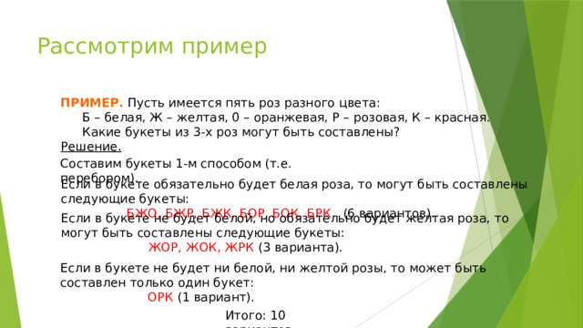 Рассмотрим пример ПРИМЕР. Пусть имеется пять роз разного цвета:  Б – белая, Ж – желтая, 0 – оранжевая, Р – розовая, К – красная.  Какие букеты из 3-х роз могут быть составлены? Решение. Составим букеты 1-м способом (т.е. перебором). Если в букете обязательно будет белая роза, то могут быть составлены следующие букеты:    БЖО, БЖР, БЖК, БОР, БОК, БРК (6 вариантов). Если в букете не будет белой, но обязательно будет желтая роза, то могут быть составлены следующие букеты:     ЖОР, ЖОК, ЖРК (3 варианта). № 714 Макарычев 9 кл Если в букете не будет ни белой, ни желтой розы, то может быть составлен только один букет:     ОРК (1 вариант). Итого: 10 вариантов.  
