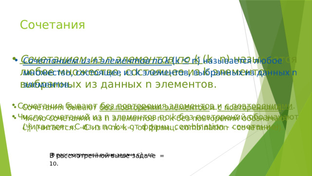 Сочетания Сочетанием из n элементов по k (k n) называется любое множество, состоящее из k элементов, выбранных из данных n элементов.   Сочетания бывают без повторения элементов и с повторениями . Число сочетаний из n элементов по k без повторений обозначают (читается: «C из n по k», от франц. combination - сочетание).   В рассмотренной выше задаче = 10 .   