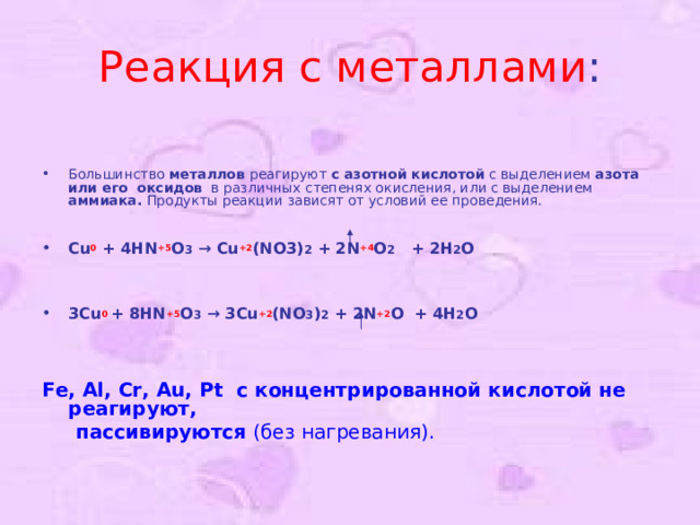 Реакция с металлами : Большинство металлов реагируют с азотной кислотой с выделением азота или его оксидов в различных степенях окисления, или с выделением аммиака. Продукты реакции зависят от условий ее проведения.  Cu 0 + 4HN +5 O 3 → Cu +2 (NO3) 2 + 2N +4 O 2  + 2H 2 O     3Cu 0  + 8HN +5 O 3 → 3Cu +2 (NO 3 ) 2 + 2N +2 O  + 4H 2 O  Fe, Al, Cr, Au, Pt с концентрированной кислотой не реагируют,  пассивируются (без нагревания) . 
