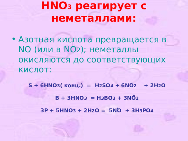 S + 6HNO 3 ( конц. )   =   H 2 SO 4 + 6NO 2  + 2H 2 O  B + 3HNO 3   = H 3 BO 3 + 3NO 2  3P + 5HNO 3 + 2H 2 O = 5NO  + 3H 3 PO 4 HNO 3 реагирует с неметаллами:   Азотная кислота превращается в NO (или в NO 2 ); неметаллы окисляются до соответствующих кислот: 
