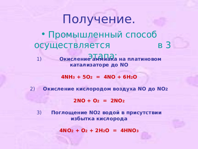 Получение. Промышленный способ осуществляется в 3 этапа: 1)             Окисление аммиака на платиновом катализаторе до NO   4NH 3 + 5O 2   =   4NO + 6H 2 O   2)      Окисление кислородом воздуха NO до NO 2   2 NO + O 2 = 2 NO 2   3)       Поглощение NO 2 водой в присутствии избытка кислорода   4NO 2 + О 2 + 2H 2 O   =   4HNO 3   