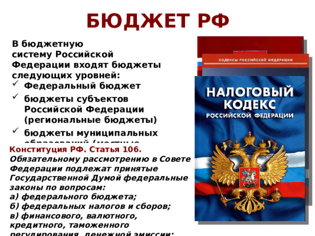 БЮДЖЕТ РФ В бюджетную систему Российской Федерации входят бюджеты следующих уровней: Федеральный бюджет бюджеты субъектов Российской Федерации (региональные бюджеты) бюджеты муниципальных образований (местные бюджеты) Конституция РФ. Статья 106. Обязательному рассмотрению в Совете Федерации подлежат принятые Государственной Думой федеральные законы по вопросам: а) федерального бюджета; б) федеральных налогов и сборов; в) финансового, валютного, кредитного, таможенного регулирования, денежной эмиссии; Секве́стр - «урезание» запланированных бюджетом расходов. Какими законами регулируется фискальная политика в РФ? 17 