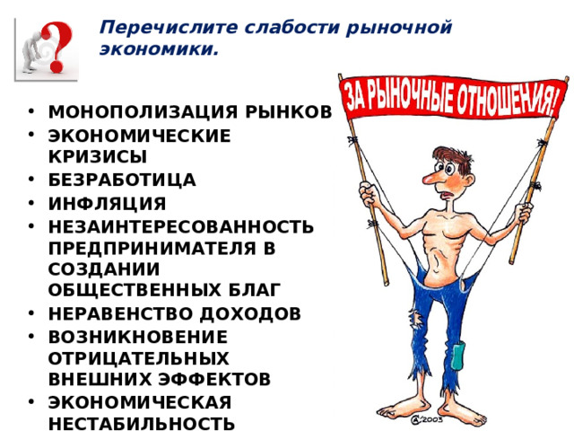 Перечислите слабости рыночной экономики. МОНОПОЛИЗАЦИЯ РЫНКОВ ЭКОНОМИЧЕСКИЕ КРИЗИСЫ БЕЗРАБОТИЦА ИНФЛЯЦИЯ НЕЗАИНТЕРЕСОВАННОСТЬ ПРЕДПРИНИМАТЕЛЯ В СОЗДАНИИ ОБЩЕСТВЕННЫХ БЛАГ НЕРАВЕНСТВО ДОХОДОВ ВОЗНИКНОВЕНИЕ ОТРИЦАТЕЛЬНЫХ ВНЕШНИХ ЭФФЕКТОВ ЭКОНОМИЧЕСКАЯ НЕСТАБИЛЬНОСТЬ ЭКОНОМИЧЕСКИЕ ПРЕСТУПЛЕНИЯ БАНКРОТСТВА 