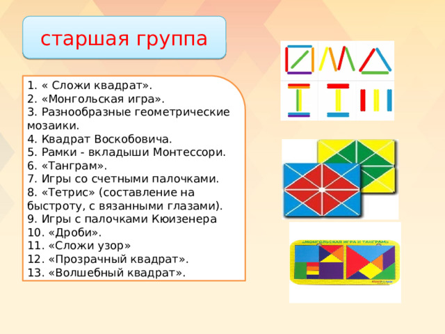 старшая группа 1. « Сложи квадрат». 2. «Монгольская игра». 3. Разнообразные геометрические мозаики. 4. Квадрат Воскобовича. 5. Рамки - вкладыши Монтессори. 6. «Танграм». 7. Игры со счетными палочками. 8. «Тетрис» (составление на быстроту, с вязанными глазами). 9. Игры с палочками Кюизенера 10. «Дроби». 11. «Сложи узор» 12. «Прозрачный квадрат». 13. «Волшебный квадрат». 