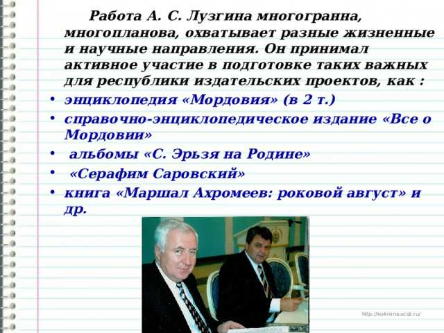  Работа А. С. Лузгина многогранна, многопланова, охватывает разные жизненные и научные направления. Он принимал активное участие в подготовке таких важных для республики издательских проектов, как : энциклопедия «Мордовия» (в 2 т.) справочно-энциклопедическое издание «Все о Мордовии»  альбомы «С. Эрьзя на Родине»  «Серафим Саровский» книга «Маршал Ахромеев: роковой август» и др. 