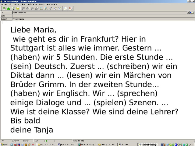 Liebe Maria,  wie geht es dir in Frankfurt? Hier in Stuttgart ist alles wie immer. Gestern …(haben) wir 5 Stunden. Die erste Stunde ... (sein) Deutsch. Zuerst ... (schreiben) wir ein Diktat dann ... (lesen) wir ein Märchen von Brüder Grimm. In der zweiten Stunde... (haben) wir Englisch. Wir ... (sprechen) einige Dialoge und ... (spielen) Szenen. ... Wie ist deine Klasse? Wie sind deine Lehrer? Bis bald deine Tanja 