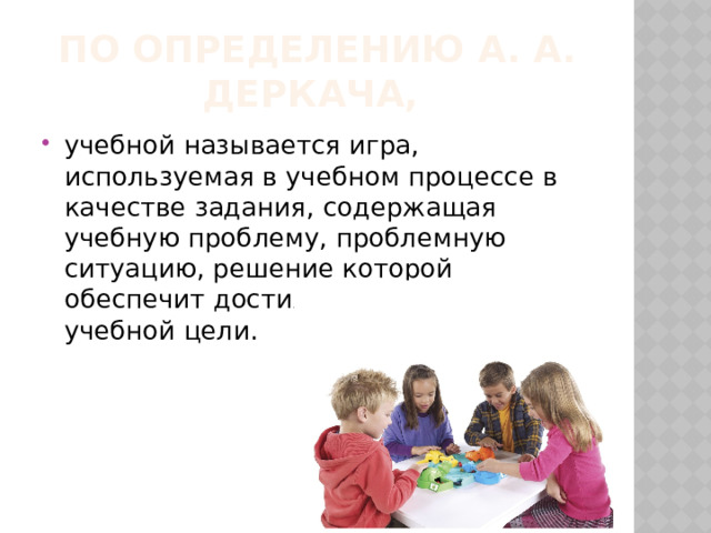 По определению А. А. Деркача, учебной называется игра, используемая в учебном процессе в качестве задания, содержащая учебную проблему, проблемную ситуацию, решение которой обеспечит достижение определенной учебной цели. 
