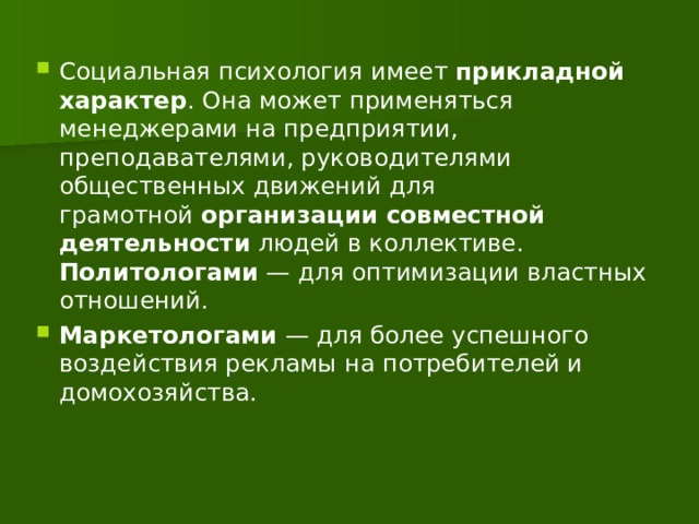 Социальная психология имеет  прикладной характер . Она может применяться менеджерами на предприятии, преподавателями, руководителями общественных движений для грамотной  организации совместной деятельности  людей в коллективе. Политологами — для оптимизации властных отношений. Маркетологами — для более успешного воздействия рекламы на потребителей и домохозяйства. 