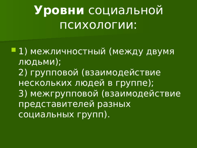 Уровни  социальной психологии:   1) межличностный (между двумя людьми);  2) групповой (взаимодействие нескольких людей в группе);  3) межгрупповой (взаимодействие представителей разных социальных групп). 