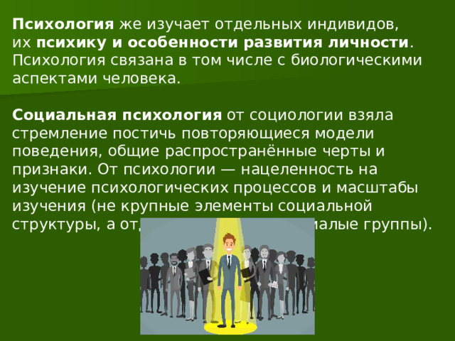 Психология  же изучает отдельных индивидов, их  психику и особенности развития личности . Психология связана в том числе с биологическими аспектами человека.    Социальная психология  от социологии взяла стремление постичь повторяющиеся модели поведения, общие распространённые черты и признаки. От психологии — нацеленность на изучение психологических процессов и масштабы изучения (не крупные элементы социальной структуры, а отдельные личности и малые группы). 