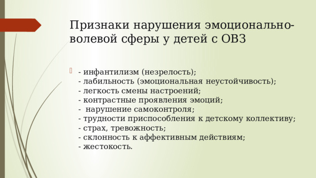 Признаки нарушения эмоционально-волевой сферы у детей с ОВЗ - инфантилизм (незрелость);  - лабильность (эмоциональная неустойчивость);  - легкость смены настроений;  - контрастные проявления эмоций;  - нарушение самоконтроля;  - трудности приспособления к детскому коллективу;  - страх, тревожность;  - склонность к аффективным действиям;  - жестокость. 