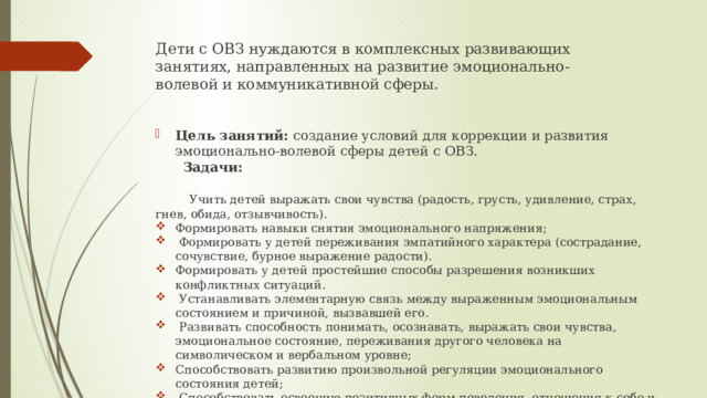 Дети с ОВЗ нуждаются в комплексных развивающих занятиях, направленных на развитие эмоционально-волевой и коммуникативной сферы.   Цель занятий: создание условий для коррекции и развития эмоционально-волевой сферы детей с ОВЗ.  Задачи:    Учить детей выражать свои чувства (радость, грусть, удивление, страх, гнев, обида, отзывчивость). Формировать навыки снятия эмоционального напряжения;  Формировать у детей переживания эмпатийного характера (сострадание, сочувствие, бурное выражение радости). Формировать у детей простейшие способы разрешения возникших конфликтных ситуаций.  Устанавливать элементарную связь между выраженным эмоциональным состоянием и причиной, вызвавшей его.  Развивать способность понимать, осознавать, выражать свои чувства, эмоциональное состояние, переживания другого человека на символическом и вербальном уровне; Способствовать развитию произвольной регуляции эмоционального состояния детей;  Способствовать освоению позитивных форм поведения, отношения к себе и окружающим. 