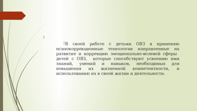 В своей работе с детьми ОВЗ я применяю психокоррекционные технологии направленные на развитие и коррекцию эмоционально-волевой сферы детей с ОВЗ, которые способствуют усвоению ими знаний, умений и навыков, необходимых для повышения их жизненной компетентности, и использованию их в своей жизни и деятельности. 