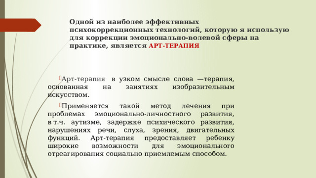 Одной из наиболее эффективных психокоррекционных   технологий, которую я использую для коррекции эмоционально-волевой сферы на практике, является   арт-терапия Арт-терапия   в узком смысле слова —терапия, основанная на занятиях изобразительным искусством. Применяется такой метод лечения при проблемах эмоционально-личностного развития, в т.ч. аутизме, задержке психического развития, нарушениях речи, слуха, зрения, двигательных функций. Арт-терапия предоставляет ребенку широкие возможности для эмоционального отреагирования социально приемлемым способом. 