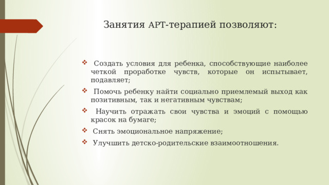 Занятия АРТ -терапией позволяют:  Создать условия для ребенка, способствующие наиболее четкой проработке чувств, которые он испытывает, подавляет;  Помочь ребенку найти социально приемлемый выход как позитивным, так и негативным чувствам;  Научить отражать свои чувства и эмоций с помощью красок на бумаге;  Снять эмоциональное напряжение;  Улучшить детско-родительские взаимоотношения. 