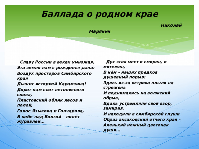 Баллада о родном крае   Николай Марянин  Славу России в веках умножая,  Дух этих мест и смирен, и мятежен, Эта земля нам с рожденья дана: В нём – наших предков душевный порыв: Воздух просторов Симбирского края Здесь из-за острова плыли на стрежень И поднимались на волжский обрыв, Дышит историей Карамзина! Дорог нам слог летописного слова, Вдаль устремляли свой взор, замирая, Пластовский облик лесов и полей, И находили в симбирской глуши Образ аксаковский отчего края – Голос Языкова и Гончарова, Аленький нежный цветочек души… В небе над Волгой – полёт журавлей… 