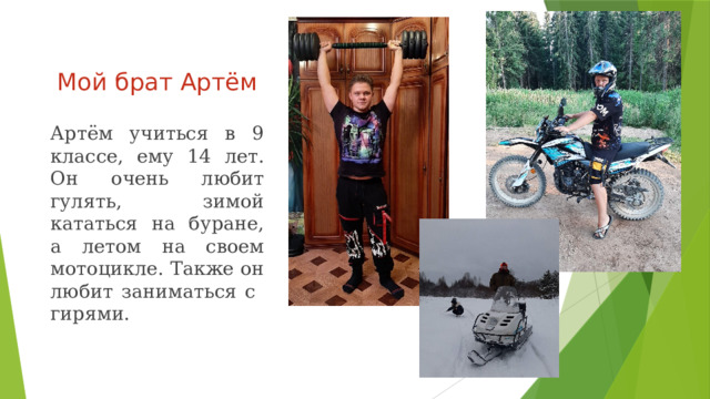 Мой брат Артём Артём учиться в 9 классе, ему 14 лет. Он очень любит гулять, зимой кататься на буране, а летом на своем мотоцикле. Также он любит заниматься c гирями. 
